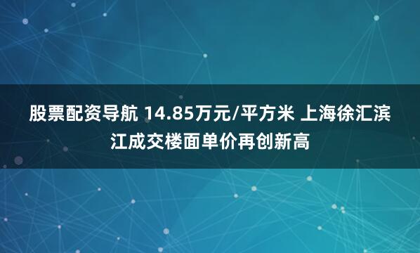 股票配资导航 14.85万元/平方米 上海徐汇滨江成交楼面单价再创新高