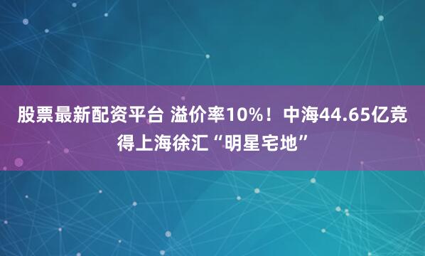 股票最新配资平台 溢价率10%！中海44.65亿竞得上海徐汇“明星宅地”