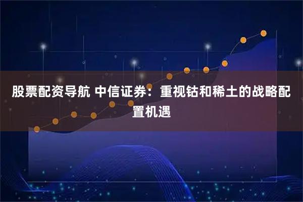股票配资导航 中信证券：重视钴和稀土的战略配置机遇