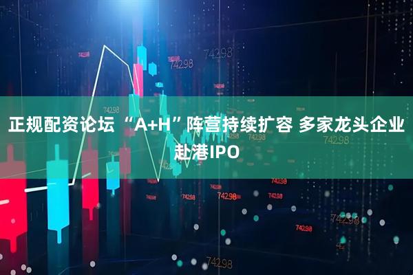 正规配资论坛 “A+H”阵营持续扩容 多家龙头企业赴港IPO