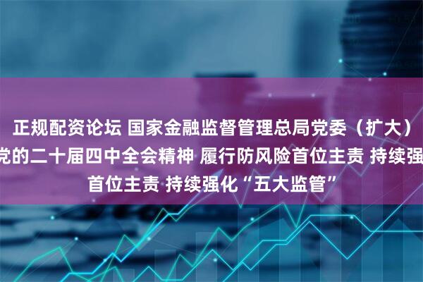 正规配资论坛 国家金融监督管理总局党委（扩大）会议学习贯彻党的二十届四中全会精神 履行防风险首位主责 持续强化“五大监管”