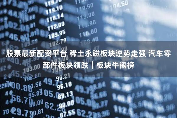 股票最新配资平台 稀土永磁板块逆势走强 汽车零部件板块领跌｜板块牛熊榜