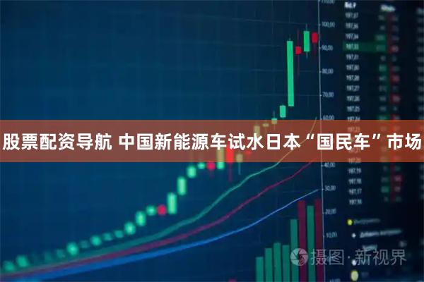 股票配资导航 中国新能源车试水日本“国民车”市场