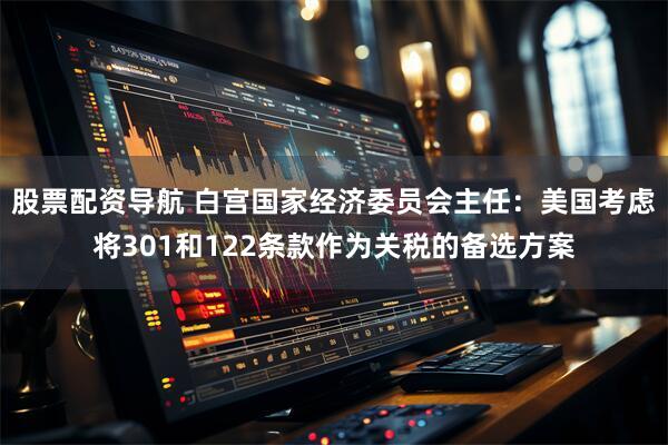 股票配资导航 白宫国家经济委员会主任：美国考虑将301和122条款作为关税的备选方案