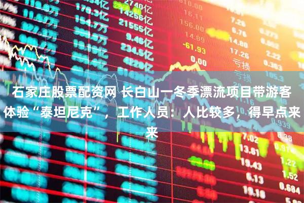 石家庄股票配资网 长白山一冬季漂流项目带游客体验“泰坦尼克”，工作人员：人比较多，得早点来