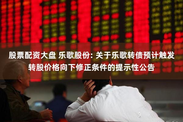 股票配资大盘 乐歌股份: 关于乐歌转债预计触发转股价格向下修正条件的提示性公告