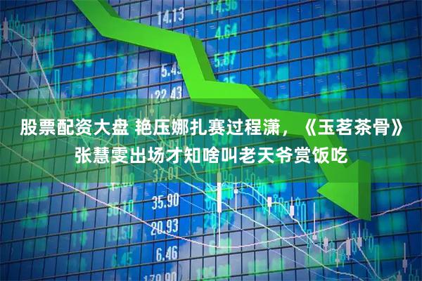 股票配资大盘 艳压娜扎赛过程潇，《玉茗茶骨》张慧雯出场才知啥叫老天爷赏饭吃