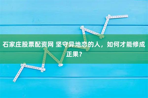 石家庄股票配资网 坚守异地恋的人，如何才能修成正果？