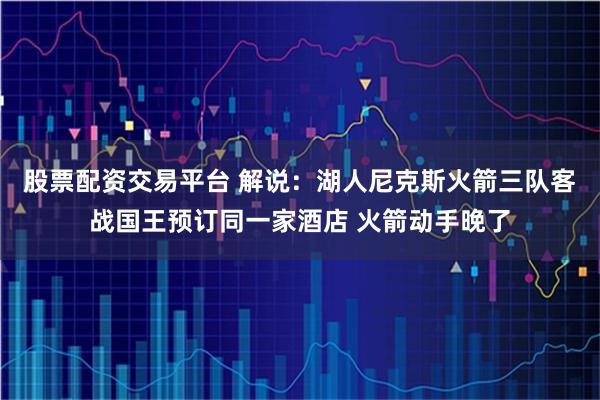 股票配资交易平台 解说：湖人尼克斯火箭三队客战国王预订同一家酒店 火箭动手晚了