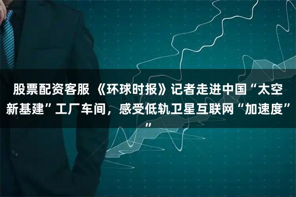 股票配资客服 《环球时报》记者走进中国“太空新基建”工厂车间，感受低轨卫星互联网“加速度”