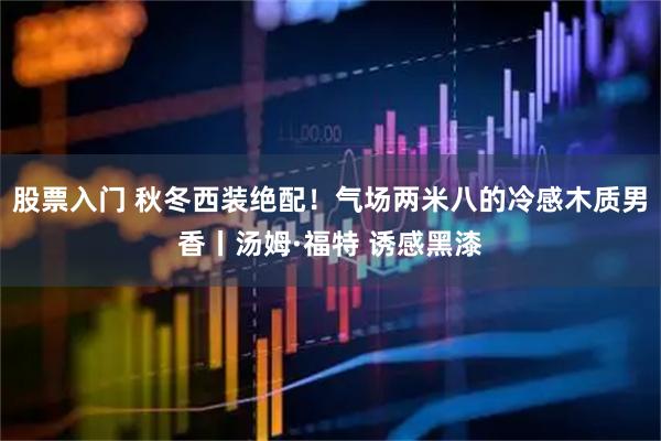 股票入门 秋冬西装绝配！气场两米八的冷感木质男香丨汤姆·福特 诱感黑漆