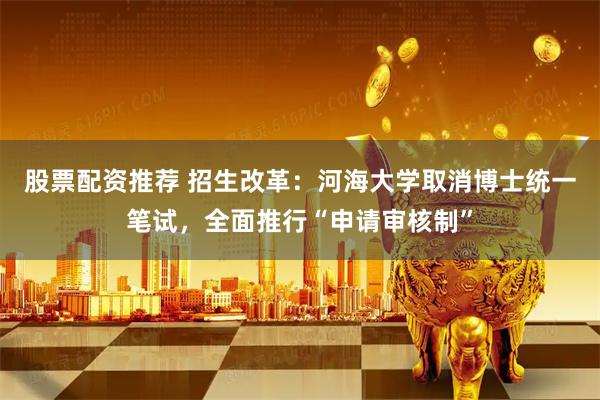 股票配资推荐 招生改革：河海大学取消博士统一笔试，全面推行“申请审核制”