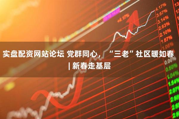 实盘配资网站论坛 党群同心， “三老”社区暖如春 | 新春走基层