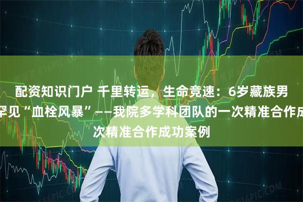 配资知识门户 千里转运，生命竞速：6岁藏族男孩战胜罕见“血栓风暴”——我院多学科团队的一次精准合作成功案例