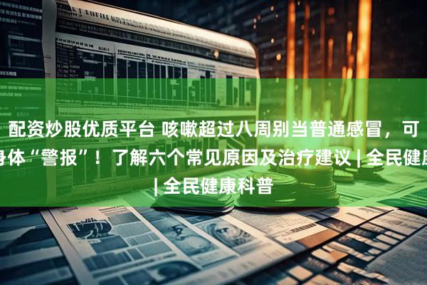 配资炒股优质平台 咳嗽超过八周别当普通感冒，可能是身体“警报”！了解六个常见原因及治疗建议 | 全民健康科普