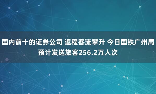 国内前十的证券公司 返程客流攀升 今日国铁广州局预计发送旅客256.2万人次
