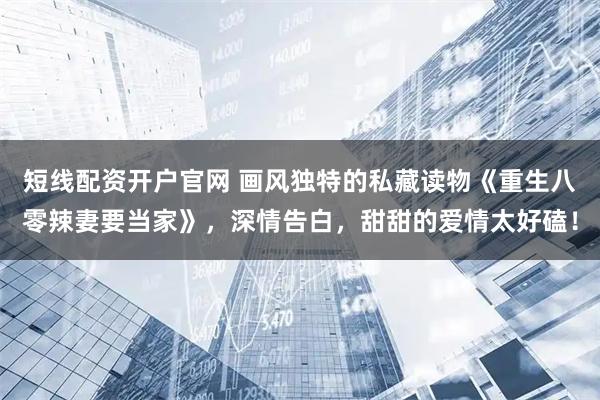 短线配资开户官网 画风独特的私藏读物《重生八零辣妻要当家》，深情告白，甜甜的爱情太好磕！