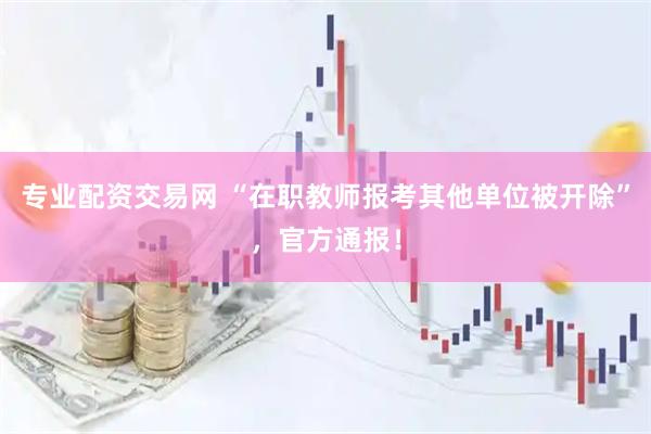 专业配资交易网 “在职教师报考其他单位被开除”，官方通报！