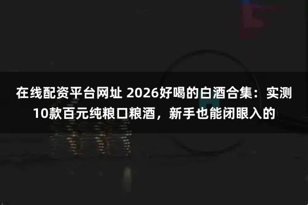 在线配资平台网址 2026好喝的白酒合集：实测10款百元纯粮口粮酒，新手也能闭眼入的