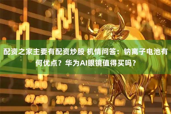 配资之家主要有配资炒股 机情问答：钠离子电池有何优点？华为AI眼镜值得买吗？