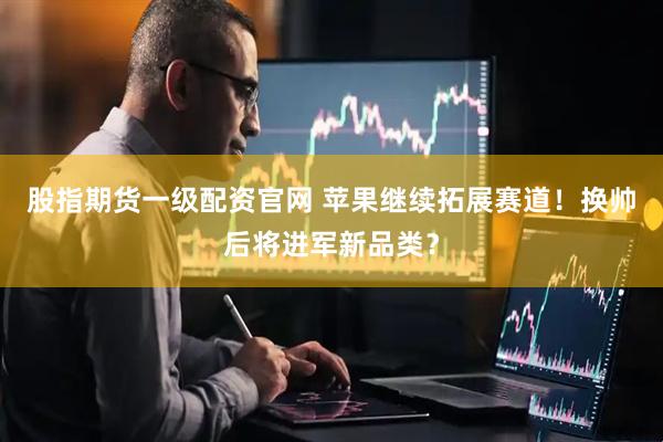 股指期货一级配资官网 苹果继续拓展赛道！换帅后将进军新品类？